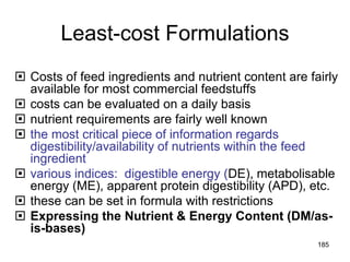 Least-cost Formulations
 Costs of feed ingredients and nutrient content are fairly
available for most commercial feedstuffs
 costs can be evaluated on a daily basis
 nutrient requirements are fairly well known
 the most critical piece of information regards
digestibility/availability of nutrients within the feed
ingredient
 various indices: digestible energy (DE), metabolisable
energy (ME), apparent protein digestibility (APD), etc.
 these can be set in formula with restrictions
 Expressing the Nutrient & Energy Content (DM/as-
is-bases)
185
 