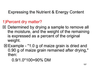 Expressing the Nutrient & Energy Content
1)Percent dry matter?
 Determined by drying a sample to remove all
the moisture, and the weight of the remaining
is expressed as a percent of the original
weight.
Example - "1.0 g of maize grain is dried and
0.90 g of maize grain remained after drying,"
then:
0.9/1.0*100=90% DM
187
 