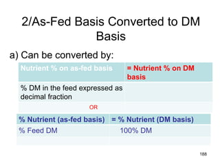 2/As-Fed Basis Converted to DM
Basis
a) Can be converted by:
188
Nutrient % on as-fed basis = Nutrient % on DM
basis
% DM in the feed expressed as
decimal fraction
% Nutrient (as-fed basis) = % Nutrient (DM basis)
% Feed DM 100% DM
OR
 
