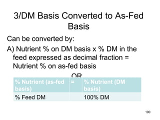 3/DM Basis Converted to As-Fed
Basis
Can be converted by:
A) Nutrient % on DM basis x % DM in the
feed expressed as decimal fraction =
Nutrient % on as-fed basis
OR
190
% Nutrient (as-fed
basis)
= % Nutrient (DM
basis)
% Feed DM 100% DM
 