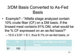 3/DM Basis Converted to As-Fed
Basis
• Example? - "Alfalfa silage analyzed contain
10% crude fiber (CF) on a DM basis. If the
linseed meal contains 91% DM, what would be
the % CF expressed on an as-fed basis?“
– 10.0 x 0.91 = 9.1, thus 9.1% on as-fed basis, or
191
x 10 = 9.1% Crude fiber on as-fed
basis
91 100
 