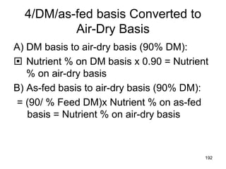 4/DM/as-fed basis Converted to
Air-Dry Basis
A) DM basis to air-dry basis (90% DM):
 Nutrient % on DM basis x 0.90 = Nutrient
% on air-dry basis
B) As-fed basis to air-dry basis (90% DM):
= (90/ % Feed DM)x Nutrient % on as-fed
basis = Nutrient % on air-dry basis
192
 