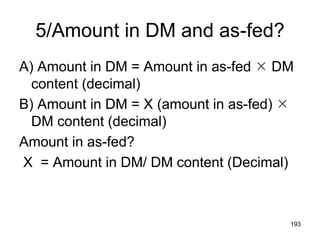 5/Amount in DM and as-fed?
A) Amount in DM = Amount in as-fed  DM
content (decimal)
B) Amount in DM = X (amount in as-fed) 
DM content (decimal)
Amount in as-fed?
X = Amount in DM/ DM content (Decimal)
193
 