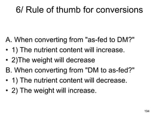 6/ Rule of thumb for conversions
A. When converting from "as-fed to DM?"
• 1) The nutrient content will increase.
• 2)The weight will decrease
B. When converting from "DM to as-fed?"
• 1) The nutrient content will decrease.
• 2) The weight will increase.
194
 