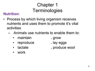 Nutrition:
• Process by which living organism receives
nutrients and uses them to promote it’s vital
activities
– Animals use nutrients to enable them to:
• maintain . grow
• reproduce . lay eggs
• lactate . produce wool
• work
Chapter 1
Terminologies
2
 