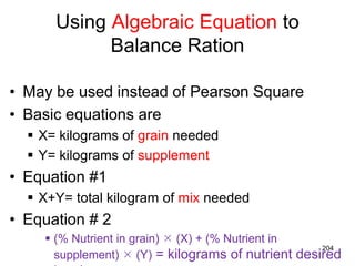Using Algebraic Equation to
Balance Ration
• May be used instead of Pearson Square
• Basic equations are
 X= kilograms of grain needed
 Y= kilograms of supplement
• Equation #1
 X+Y= total kilogram of mix needed
• Equation # 2
 (% Nutrient in grain)  (X) + (% Nutrient in
supplement)  (Y) = kilograms of nutrient desired
204
 