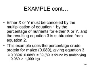 EXAMPLE cont…
• Either X or Y must be canceled by the
multiplication of equation 1 by the
percentage of nutrients for either X or Y, and
the resulting equation 3 is subtracted from
equation 2.
• This example uses the percentage crude
protein for maize (0.089), giving equation 3
0.089X+0.089Y = 89 (89 is found by multiplying
0.089  1,000 kg)
206
 