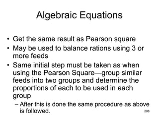 Algebraic Equations
• Get the same result as Pearson square
• May be used to balance rations using 3 or
more feeds
• Same initial step must be taken as when
using the Pearson Square—group similar
feeds into two groups and determine the
proportions of each to be used in each
group
– After this is done the same procedure as above
is followed. 208
 