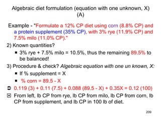 Algebraic diet formulation (equation with one unknown, X)
(A)
Example - "Formulate a 12% CP diet using corn (8.8% CP) and
a protein supplement (35% CP), with 3% rye (11.9% CP) and
7.5% milo (11.0% CP)."
2) Known quantities?
 3% rye + 7.5% milo = 10.5%, thus the remaining 89.5% to
be balanced!
3) Procedure & check? Algebraic equation with one un known, X:
 If % supplement = X
 % corn = 89.5 - X
 0.119 (3) + 0.11 (7.5) + 0.088 (89.5 - X) + 0.35X = 0.12 (100)
 From left, lb CP from rye, lb CP from milo, lb CP from corn, lb
CP from supplement, and lb CP in 100 lb of diet.
209
 