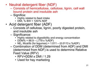 • Neutral detergent fiber (NDF)
– Consists of hemicellulose, cellulose, lignin, cell wall
bound protein and insoluble ash
– Significe:
• Highly related to feed intake
• DMI, % BW = 120/% NDF
• Acid detergent fiber (ADF)
– Consists of cellulose, lignin, poorly digested protein,
and insoluble ash
– Significance:
• Highly related to digestibility and energy concentration
• DDM% = 88.9 – (.779 x %ADF)
• NEl, Mcal/lb (for legumes) = 1.011 – (0.0113 x %ADF)
– Combination of DDM (determined from ADF) and DMI
(determined from NDF) is used to determine Relative
Feed Value (RFV)
• RFV=DDM x DMI / 1.29
• Used for hay marketing
21
 