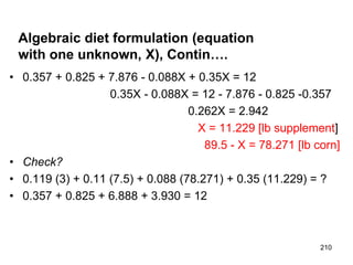 Algebraic diet formulation (equation
with one unknown, X), Contin….
• 0.357 + 0.825 + 7.876 - 0.088X + 0.35X = 12
0.35X - 0.088X = 12 - 7.876 - 0.825 -0.357
0.262X = 2.942
X = 11.229 [lb supplement]
89.5 - X = 78.271 [lb corn]
• Check?
• 0.119 (3) + 0.11 (7.5) + 0.088 (78.271) + 0.35 (11.229) = ?
• 0.357 + 0.825 + 6.888 + 3.930 = 12
210
 