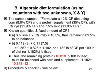 B. Algebraic diet formulation (using
equations with two unknowns, X & Y)
 The same example - "Formulate a 12% CP diet using
corn (8.8% CP) and a protein supplement (35% CP), with
3% rye (11.9% CP) and 7.5% milo (11.0% CP).”
 Known quantities & fixed amount of CP?
 a) 3% Rye + 7.5% milo = 10.5%, thus remaining 89.5%
to be balanced.
 b) 0.119 (3) + 0.11 (7.5)
= 0.357 + 0.825 = 1.182, or 1.182 lb of CP per 100 lb
of diet (or 1.182%) is fixed.
 Thus, the remaining protein (10.818 lb/100 lb feed)
must be balanced with corn and supplement., 1.182+
10.818=12
3) Procedure & check? - See below 211
 