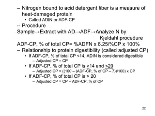 – Nitrogen bound to acid detergent fiber is a measure of
heat-damaged protein
• Called ADIN or ADF-CP
– Procedure
Sample→Extract with AD→ADF→Analyze N by
Kjeldahl procedure
ADF-CP, % of total CP= %ADFN x 6.25/%CP x 100%
– Relationship to protein digestibility (called adjusted CP)
• If ADF-CP, % of total CP <14, ADIN is considered digestible
– Adjusted CP = CP
• If ADF-CP, % of total CP is >14 and <20
– Adjusted CP = ((100 – (ADF-CP, % of CP – 7))/100) x CP
• If ADF-CP, % of total CP is > 20
– Adjusted CP = CP – ADF-CP, % of CP
22
 