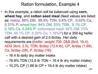 Ration formulation, Example 4
• In this example, a ration will be balanced using corn,
wheat hay, and cotton seed meal (feed values are listed
as: maize, 88% DM, 88.9% TDN, 9.8% CP, 0.03% Ca,
0.31% P; wheat hay: 84% DM, 53% TDN, 9.1% CP,
0.16% Ca, 0.24% P; cottonseed meal: 92% DM, 75%
TDN, 46.1% CP, 0.20% Ca, 1.16%P) for a 350-kg heifer
calf with a desired gain of 2.5 lb/day. Her daily
requirements are (heifer: weight 700, DMI (lb/d, 16.4),
ADG (lb/d, 2.5), TDN, lb/day (12.6 lb), CP, lb/day (1.68),
Ca, lb/day (28), P, lb/day (16):
– 16.4 lb daily dry matter intake
– 76.8% TDN (12.6 lb TDN ÷ 16.4 lb dry matter intake)
– 10.2% CP (1.68 lb CP ÷ 16.4 lb dry matter intake)
220
 