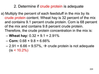 2. Determine if crude protein is adequate
a) Multiply the percent of each feedstuff in the mix by its
crude protein content. Wheat hay is 32 percent of the mix
and contains 9.1 percent crude protein. Corn is 68 percent
of the mix and contains 9.8 percent crude protein.
Therefore, the crude protein concentration in the mix is:
– Wheat hay: 0.32 × 9.1 = 2.91%
– Corn: 0.68 × 9.8 = 6.66%
– 2.91 + 6.66 = 9.57%,  crude protein is not adequate
(is < 10.2%)
224
 