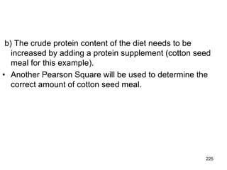 b) The crude protein content of the diet needs to be
increased by adding a protein supplement (cotton seed
meal for this example).
• Another Pearson Square will be used to determine the
correct amount of cotton seed meal.
225
 