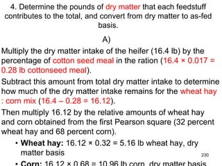 4. Determine the pounds of dry matter that each feedstuff
contributes to the total, and convert from dry matter to as-fed
basis.
A)
Multiply the dry matter intake of the heifer (16.4 lb) by the
percentage of cotton seed meal in the ration (16.4 × 0.017 =
0.28 lb cottonseed meal).
Subtract this amount from total dry matter intake to determine
how much of the dry matter intake remains for the wheat hay
: corn mix (16.4 – 0.28 = 16.12).
Then multiply 16.12 by the relative amounts of wheat hay
and corn obtained from the first Pearson square (32 percent
wheat hay and 68 percent corn).
• Wheat hay: 16.12 × 0.32 = 5.16 lb wheat hay, dry
matter basis 230
 