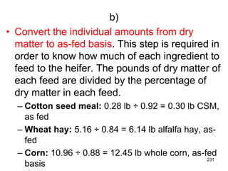 b)
• Convert the individual amounts from dry
matter to as-fed basis. This step is required in
order to know how much of each ingredient to
feed to the heifer. The pounds of dry matter of
each feed are divided by the percentage of
dry matter in each feed.
– Cotton seed meal: 0.28 lb ÷ 0.92 = 0.30 lb CSM,
as fed
– Wheat hay: 5.16 ÷ 0.84 = 6.14 lb alfalfa hay, as-
fed
– Corn: 10.96 ÷ 0.88 = 12.45 lb whole corn, as-fed
basis
231
 