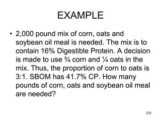EXAMPLE
• 2,000 pound mix of corn, oats and
soybean oil meal is needed. The mix is to
contain 16% Digestible Protein. A decision
is made to use ¾ corn and ¼ oats in the
mix. Thus, the proportion of corn to oats is
3:1. SBOM has 41.7% CP. How many
pounds of corn, oats and soybean oil meal
are needed?
233
 