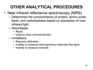 OTHER ANALYTICAL PROCEDURES
• Near infrared reflectance spectroscopy (NIRS)
– Determines the concentrations of protein, amino acids,
lipids, and carbohydrates based on absorption of near
infrared light
– Advantages
• Rapid
• Used by most commercial labs
– Limitations
• Requires calibration
• Inability to measure heterogeneous molecules like lignin
• Inability to measure minerals
24
 