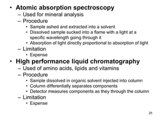 • Atomic absorption spectroscopy
– Used for mineral analysis
– Procedure
• Sample ashed and extracted into a solvent
• Dissolved sample sucked into a flame with a light at a
specific wavelength going through it
• Absorption of light directly proportional to absorption of light
– Limitation
• Expense
• High performance liquid chromatography
– Used of amino acids, lipids and vitamins
– Procedure
• Sample dissolved in organic solvent injected into column
• Column differentially separates components
• Detector measures components as they through the column
– Limitation
• Expense
25
 