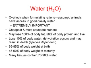 Water (H2O)
• Overlook when formulating rations—assumed animals
have access to good quality water
– EXTREMELY IMPORTANT
• Cheapest & most abundant nutrient
• May lose 100% of body fat, 50% of body protein and live
• Lose 10% of body water, dehydration occurs and may
result in death (species dependent)
• 65-85% of body weight at birth
• 45-60% of body weight at maturity
• Many tissues contain 70-90% water
39
 