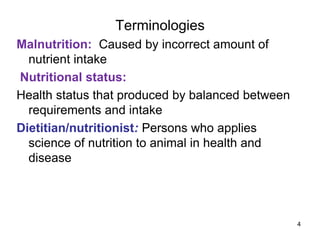 Terminologies
Malnutrition: Caused by incorrect amount of
nutrient intake
Nutritional status:
Health status that produced by balanced between
requirements and intake
Dietitian/nutritionist: Persons who applies
science of nutrition to animal in health and
disease
4
 