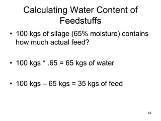Calculating Water Content of
Feedstuffs
• 100 kgs of silage (65% moisture) contains
how much actual feed?
• 100 kgs * .65 = 65 kgs of water
• 100 kgs – 65 kgs = 35 kgs of feed
44
 