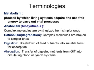 Terminologies
Metabolism :
process by which living systems acquire and use free
energy to carry out vital processes
Anabolism (biosynthesis ):
Complex molecules are synthesized from simpler ones
Catabolism(degradation): Complex molecules are broken
to simpler ones
Digestion: Breakdown of feed nutrients into suitable form
for absorption
Absorption: Transfer of digested nutrients from GIT into
circulating blood or lymph systems
5
 