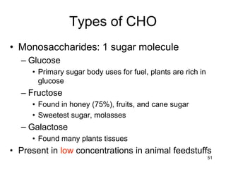 Types of CHO
• Monosaccharides: 1 sugar molecule
– Glucose
• Primary sugar body uses for fuel, plants are rich in
glucose
– Fructose
• Found in honey (75%), fruits, and cane sugar
• Sweetest sugar, molasses
– Galactose
• Found many plants tissues
• Present in low concentrations in animal feedstuffs
51
 