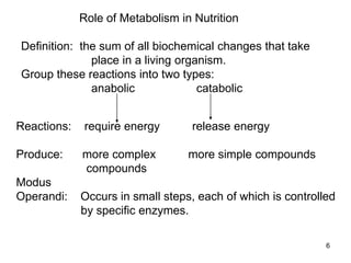 Role of Metabolism in Nutrition
Definition: the sum of all biochemical changes that take
place in a living organism.
Group these reactions into two types:
anabolic catabolic
Reactions: require energy release energy
Produce: more complex more simple compounds
compounds
Modus
Operandi: Occurs in small steps, each of which is controlled
by specific enzymes.
6
 