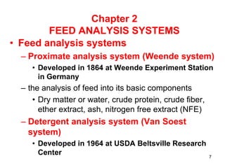 Chapter 2
FEED ANALYSIS SYSTEMS
• Feed analysis systems
– Proximate analysis system (Weende system)
• Developed in 1864 at Weende Experiment Station
in Germany
– the analysis of feed into its basic components
• Dry matter or water, crude protein, crude fiber,
ether extract, ash, nitrogen free extract (NFE)
– Detergent analysis system (Van Soest
system)
• Developed in 1964 at USDA Beltsville Research
Center 7
 