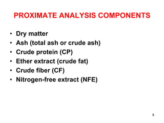 PROXIMATE ANALYSIS COMPONENTS
• Dry matter
• Ash (total ash or crude ash)
• Crude protein (CP)
• Ether extract (crude fat)
• Crude fiber (CF)
• Nitrogen-free extract (NFE)
8
 