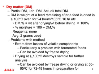 • Dry matter (DM)
– Partial DM, Lab. DM, Actual/ total DM
– DM is weight of a feed remaining after a feed is dried in
a 100oC oven for 24 hours/105°C 16 hr etc
• DM,% = wt after drying/wt before drying  100%
• % moisture = 100 – DM,%
Reagents: none
Avg. 2 grams used
– Problems with method
• Errors from losses of volatile components
– Particularly a problem with fermented feeds
– Can be avoided by freeze drying
• Drying at > 100oC destroys sample for further
analysis
– Can be avoided by freeze drying or drying at 50-
65oC for 72-48 hours in preparation for analysis
AOAC 9
 