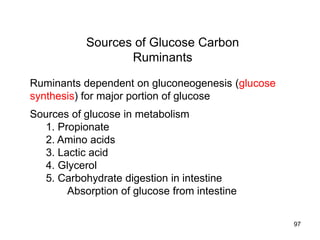 Sources of Glucose Carbon
Ruminants
Ruminants dependent on gluconeogenesis (glucose
synthesis) for major portion of glucose
Sources of glucose in metabolism
1. Propionate
2. Amino acids
3. Lactic acid
4. Glycerol
5. Carbohydrate digestion in intestine
Absorption of glucose from intestine
97
 