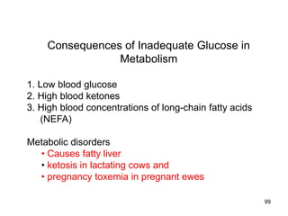 Consequences of Inadequate Glucose in
Metabolism
1. Low blood glucose
2. High blood ketones
3. High blood concentrations of long-chain fatty acids
(NEFA)
Metabolic disorders
• Causes fatty liver
• ketosis in lactating cows and
• pregnancy toxemia in pregnant ewes
99
 