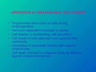 APOPTOSIS IN PHYSIOLOGIC SITUATIONS Programmed destruction of cells during embryogenesis. Hormone dependent involution in adults. Cell deletion in proliferating cell population. Cell Death of host cells that have outlived their usefulness. Elimination of potentially harmful self reactive lymphocytes. Cell death induced by cytotoxic Tcells as defence against viruses,tumours etc. 