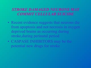 STROKE DAMAGED NEURONS MAY COMMIT CELLULAR SUICIDE Recent evidence suggests that neurons die from apoptosis and not necrosis in oxygen deprived brains as occurring during stroke,during perinatal period CASPASE INHIBITORS may be the potential new drugs for stroke  