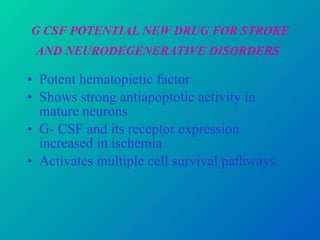 G CSF POTENTIAL NEW DRUG FOR STROKE AND NEURODEGENERATIVE DISORDERS   Potent hematopietic factor Shows strong antiapoptotic activity in mature neurons G- CSF and its receptor expression increased in ischemia Activates multiple cell survival pathways  