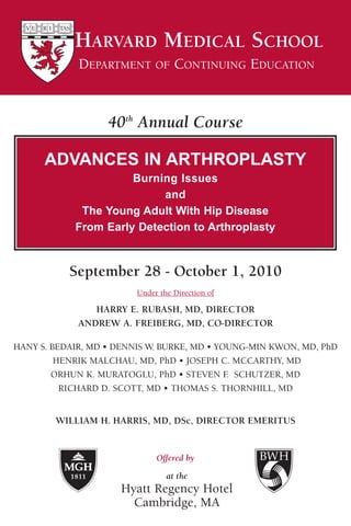 HARVARD MEDICAL SCHOOL
             DEPARTMENT OF CONTINUING EDUCATION



                   40th Annual Course

      ADVANCES IN ARTHROPLASTY
                      Burning Issues
                           and
             The Young Adult With Hip Disease
            From Early Detection to Arthroplasty


           September 28 - October 1, 2010
                         Under the Direction of

                HARRY E. RUBASH, MD, DIRECTOR
             ANDREW A. FREIBERG, MD, CO-DIRECTOR

HANY S. BEDAIR, MD • DENNIS W. BURKE, MD • YOUNG-MIN KWON, MD, PhD
         HENRIK MALCHAU, MD, PhD • JOSEPH C. MCCARTHY, MD
        ORHUN K. MURATOGLU, PhD • STEVEN F SCHUTZER, MD
                                             .
          RICHARD D. SCOTT, MD • THOMAS S. THORNHILL, MD


        WILLIAM H. HARRIS, MD, DSc, DIRECTOR EMERITUS


                              Offered by

                                 at the
                     Hyatt Regency Hotel
                       Cambridge, MA
 