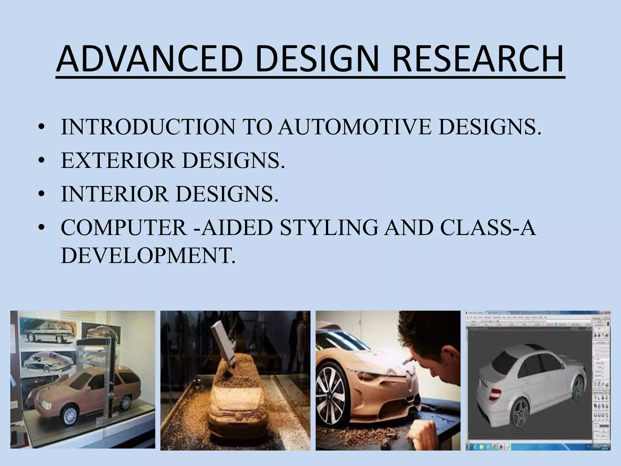 ADVANCED DESIGN RESEARCH
• INTRODUCTION TO AUTOMOTIVE DESIGNS.
• EXTERIOR DESIGNS.
• INTERIOR DESIGNS.
• COMPUTER -AIDED STYLING AND CLASS-A
DEVELOPMENT.