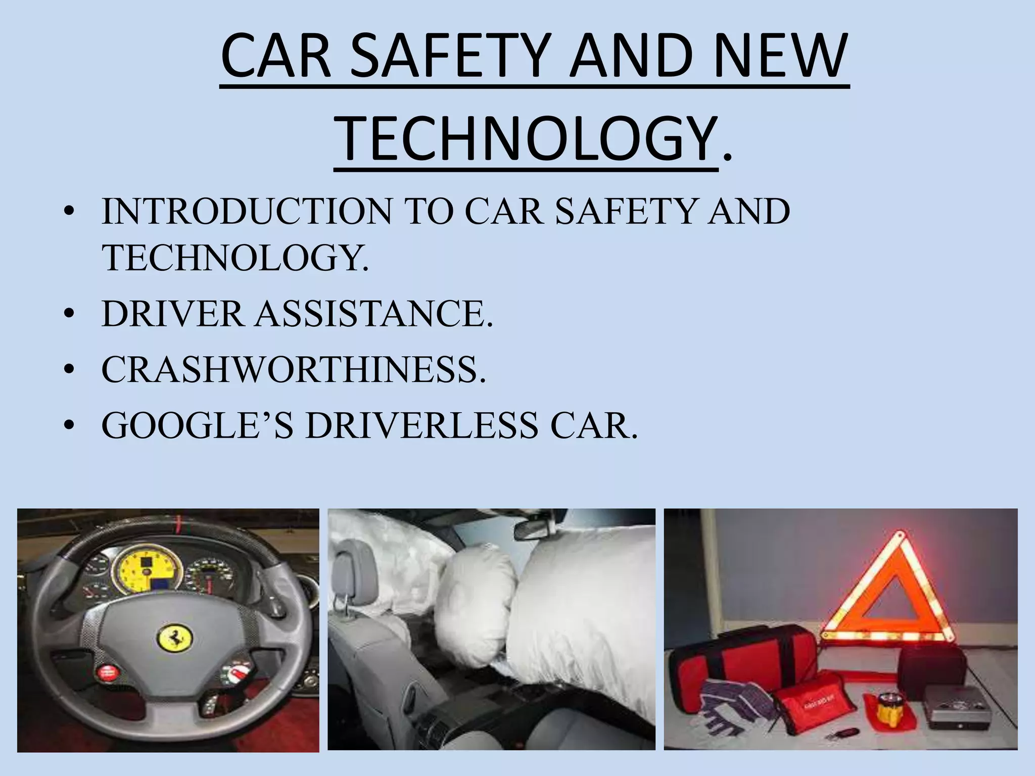 CAR SAFETY AND NEW
TECHNOLOGY.
• INTRODUCTION TO CAR SAFETY AND
TECHNOLOGY.
• DRIVER ASSISTANCE.
• CRASHWORTHINESS.
• GOOGLE’S DRIVERLESS CAR.