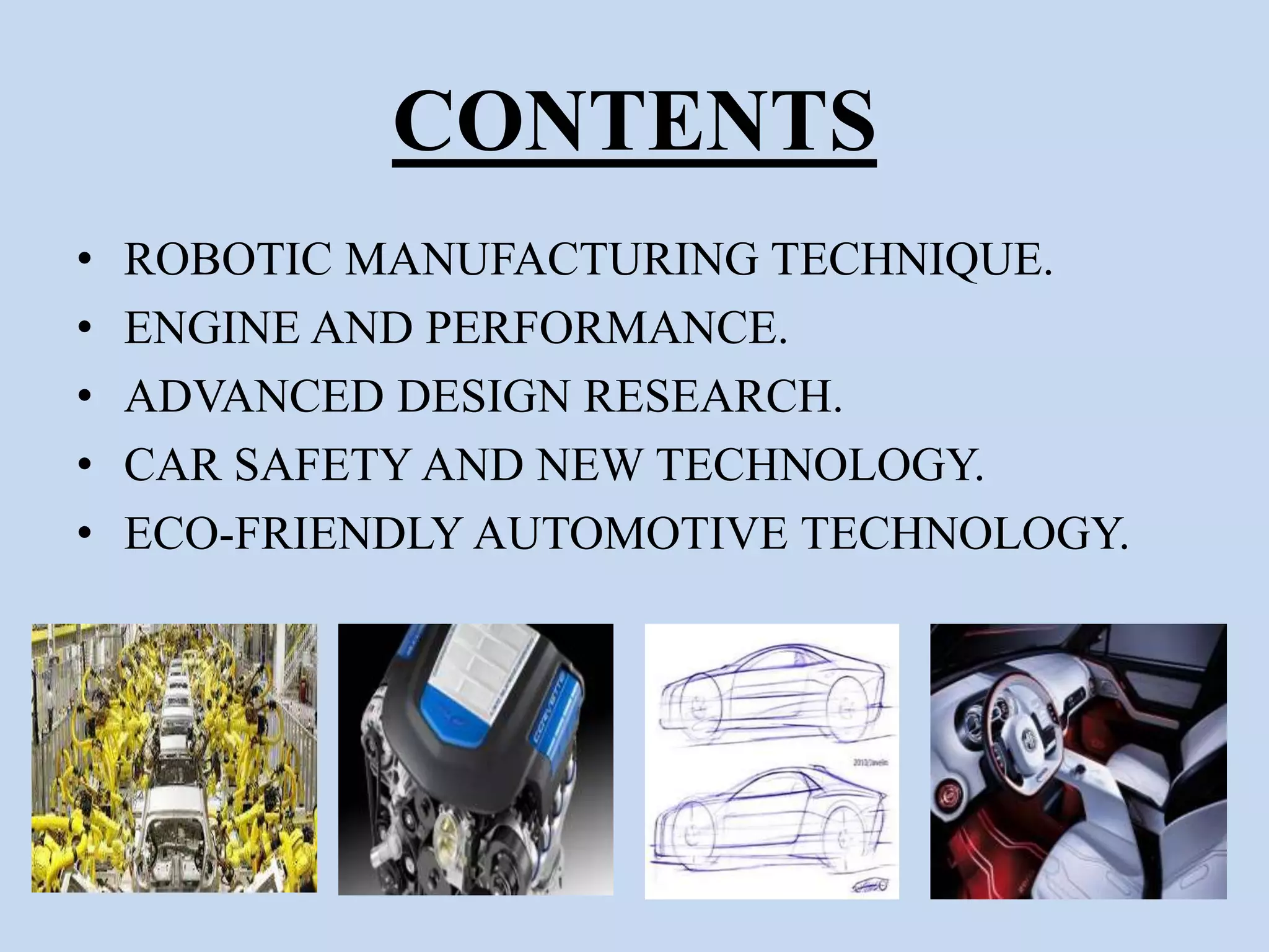 CONTENTS
• ROBOTIC MANUFACTURING TECHNIQUE.
• ENGINE AND PERFORMANCE.
• ADVANCED DESIGN RESEARCH.
• CAR SAFETY AND NEW TECHNOLOGY.
• ECO-FRIENDLY AUTOMOTIVE TECHNOLOGY.