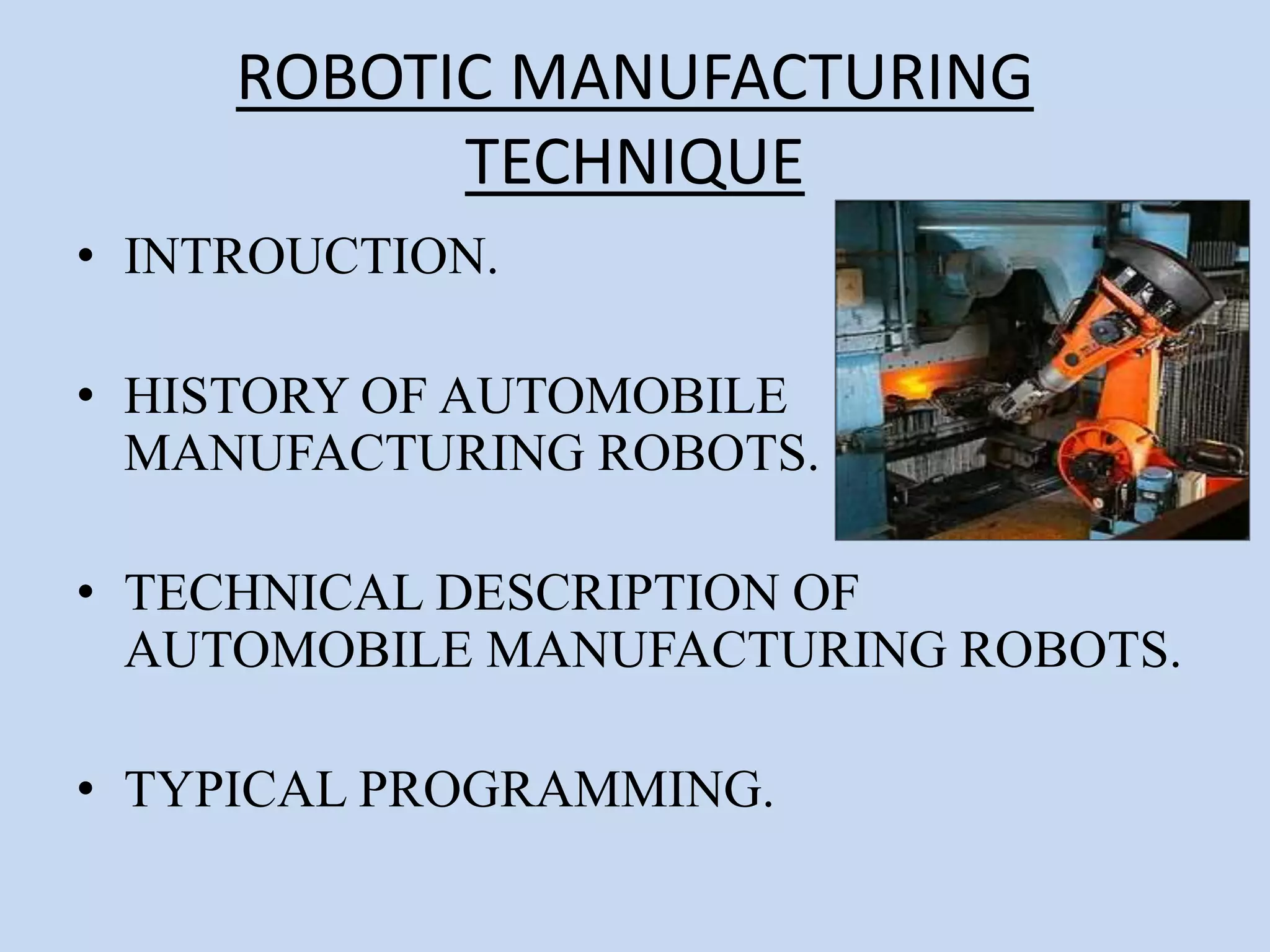 ROBOTIC MANUFACTURING
TECHNIQUE
• INTROUCTION.
• HISTORY OF AUTOMOBILE
MANUFACTURING ROBOTS.
• TECHNICAL DESCRIPTION OF
AUTOMOBILE MANUFACTURING ROBOTS.
• TYPICAL PROGRAMMING.