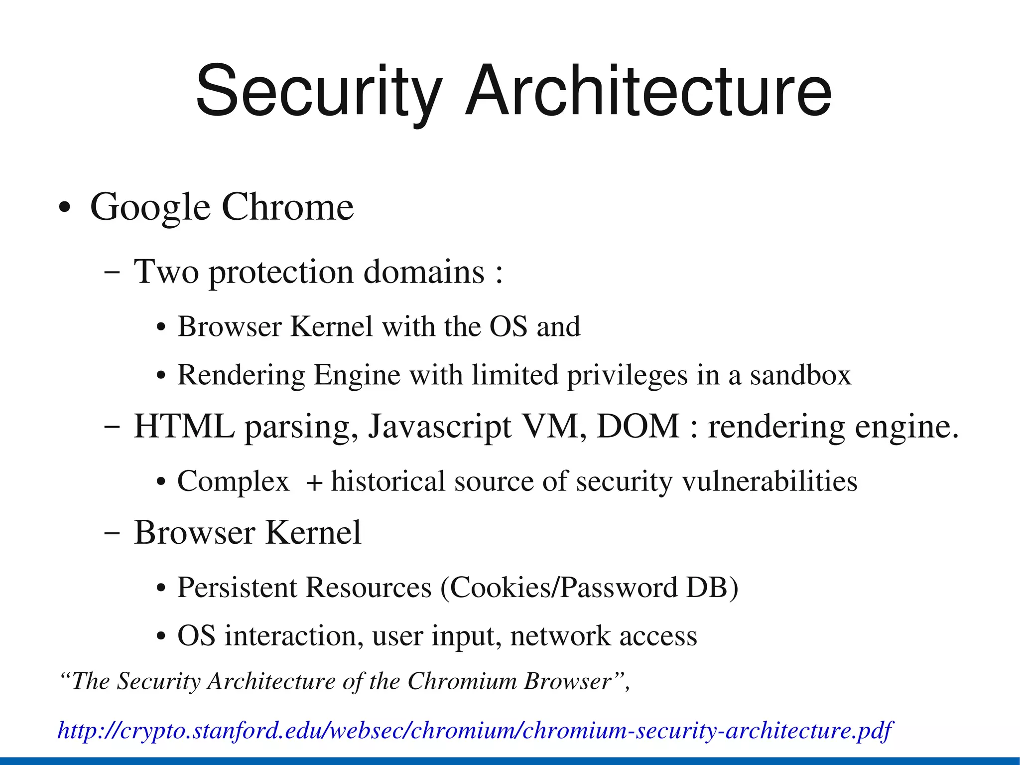 Security Architecture
●   Google Chrome
    –   Two protection domains : 
         ●   Browser Kernel with the OS and 
         ●   Rendering Engine with limited privileges in a sandbox
    –   HTML parsing, Javascript VM, DOM : rendering engine.
         ●   Complex  + historical source of security vulnerabilities
    –   Browser Kernel 
         ●   Persistent Resources (Cookies/Password DB)
         ●   OS interaction, user input, network access
“The Security Architecture of the Chromium Browser”,
http://crypto.stanford.edu/websec/chromium/chromium­security­architecture.pdf
 