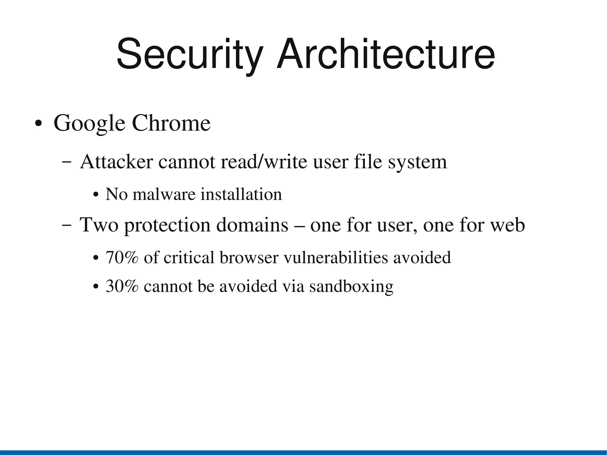 Security Architecture
●   Google Chrome
    –   Attacker cannot read/write user file system 
         ●   No malware installation  
    –   Two protection domains – one for user, one for web
         ●   70% of critical browser vulnerabilities avoided
         ●   30% cannot be avoided via sandboxing
 