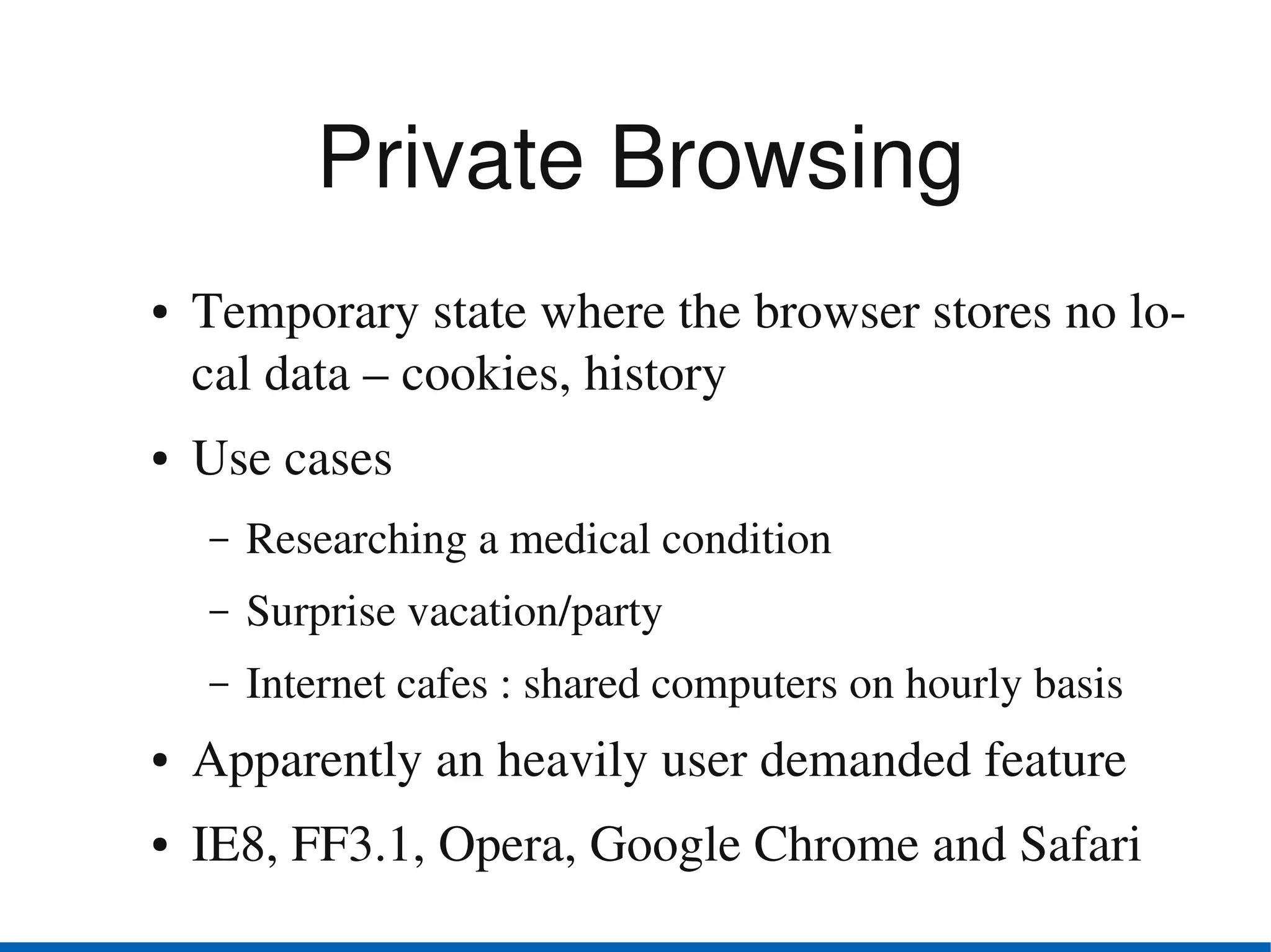Private Browsing
●   Temporary state where the browser stores no lo­
    cal data – cookies, history
●   Use cases
    –   Researching a medical condition
    –   Surprise vacation/party
    –   Internet cafes : shared computers on hourly basis
●   Apparently an heavily user demanded feature
●   IE8, FF3.1, Opera, Google Chrome and Safari
 