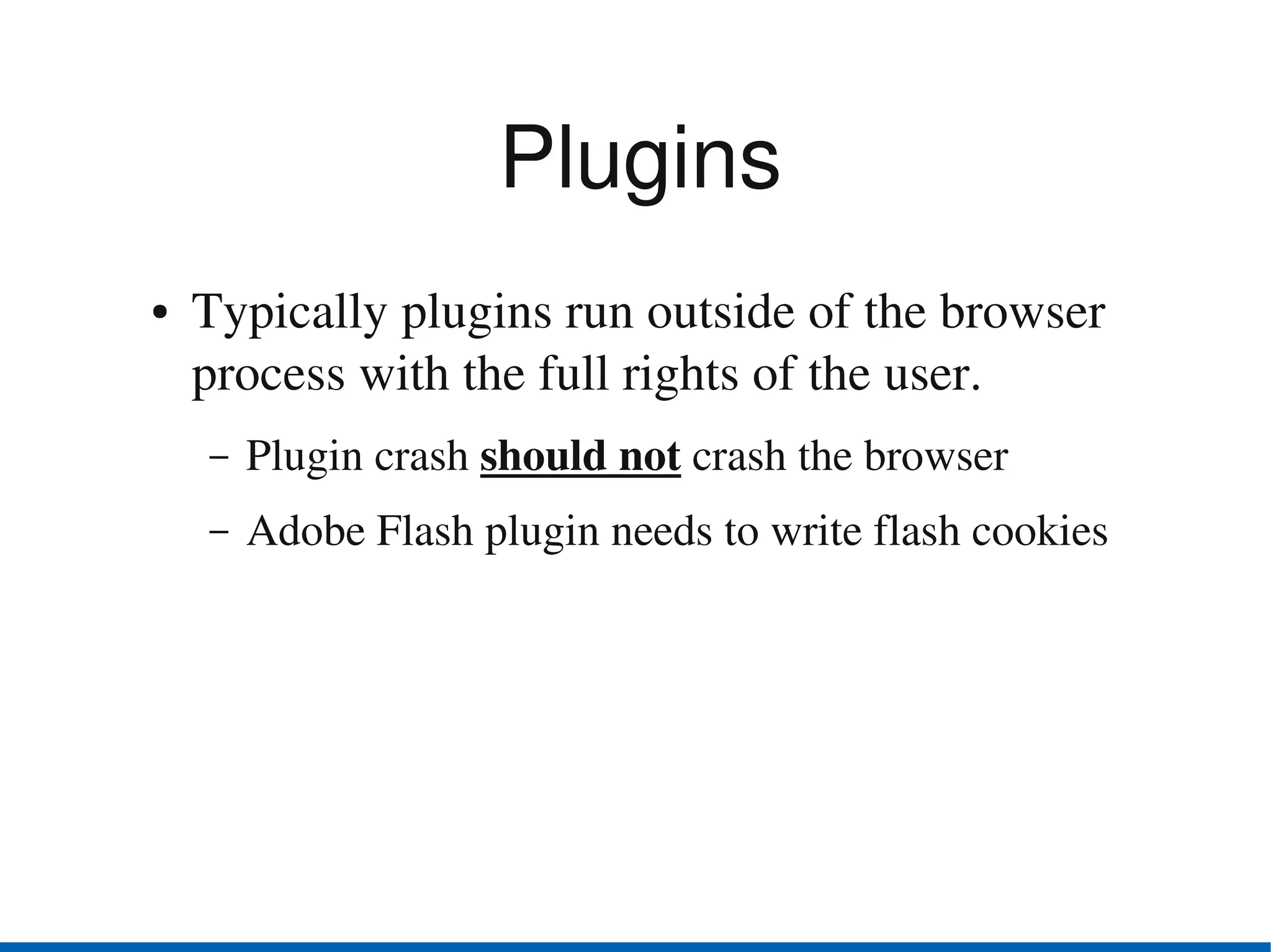 Plugins
●   Typically plugins run outside of the browser 
    process with the full rights of the user.
    –   Plugin crash should not crash the browser
    –   Adobe Flash plugin needs to write flash cookies
 