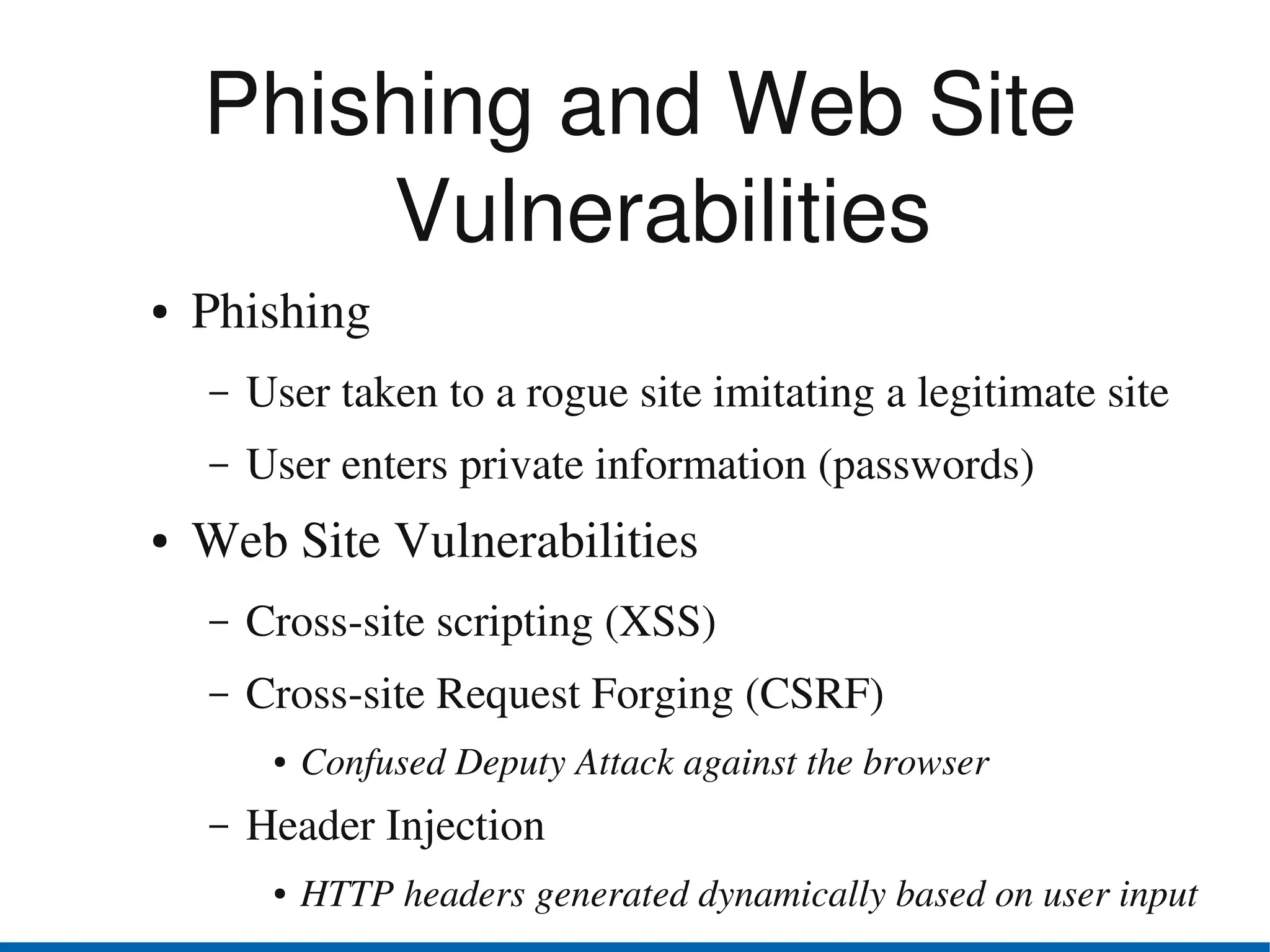Phishing and Web Site 
        Vulnerabilities
●   Phishing
    –   User taken to a rogue site imitating a legitimate site
    –   User enters private information (passwords)
●   Web Site Vulnerabilities
    –   Cross­site scripting (XSS)
    –   Cross­site Request Forging (CSRF)
         ●   Confused Deputy Attack against the browser
    –   Header Injection
         ●   HTTP headers generated dynamically based on user input
 