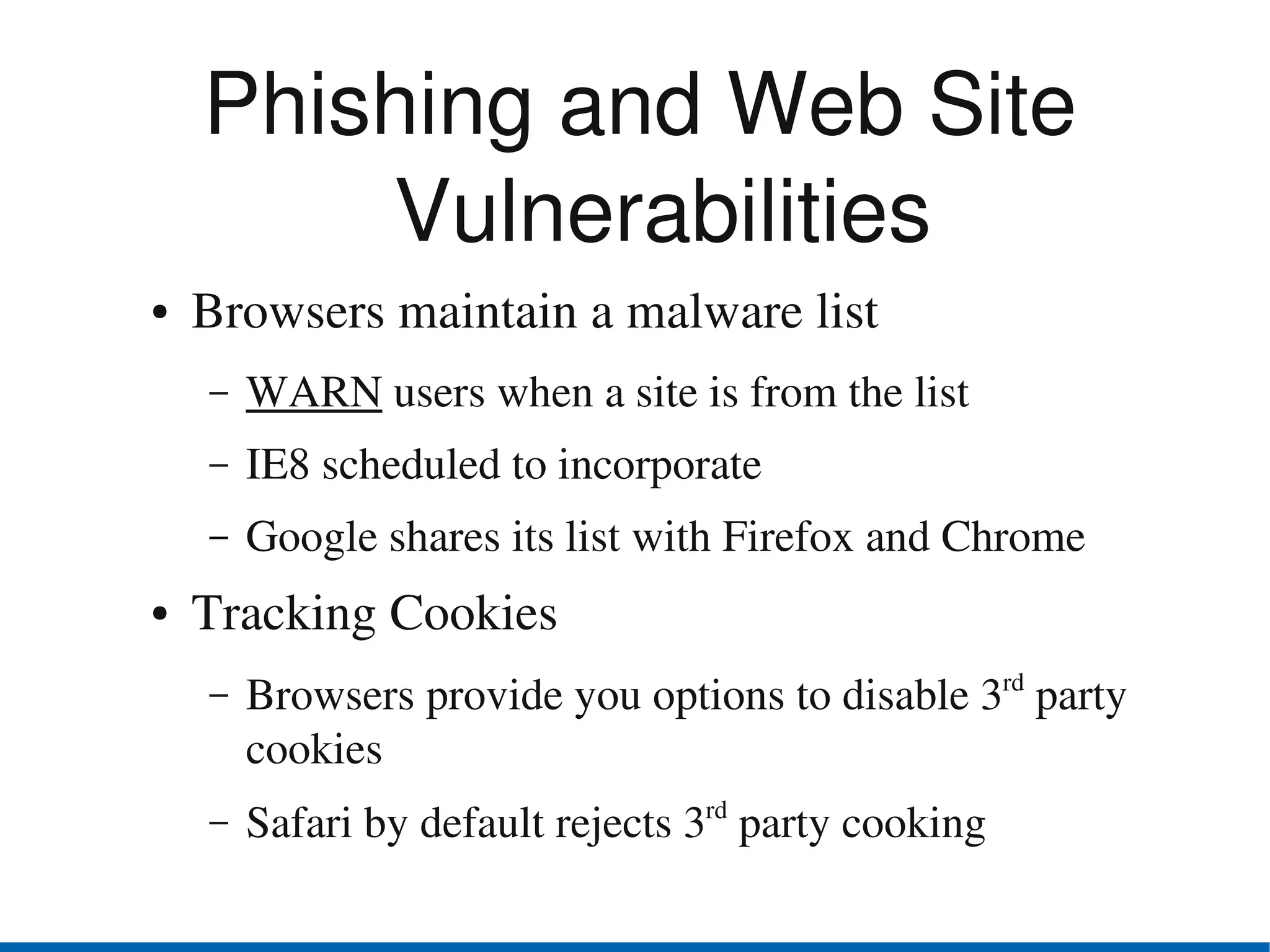 Phishing and Web Site 
        Vulnerabilities
●   Browsers maintain a malware list
    –   WARN users when a site is from the list
    –   IE8 scheduled to incorporate
    –   Google shares its list with Firefox and Chrome
●   Tracking Cookies
    –   Browsers provide you options to disable 3rd party 
        cookies
    –   Safari by default rejects 3rd party cooking 
 